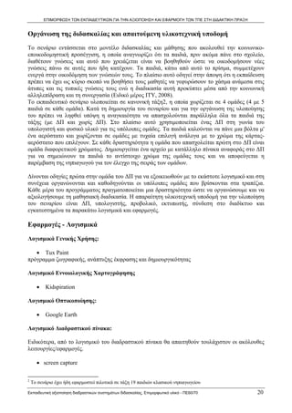 ΕΠΙΜΟΡΦΩΣΗ ΤΩΝ ΕΚΠΑΙΔΕΥΤΙΚΩΝ ΓΙΑ ΤΗΝ ΑΞΙΟΠΟΙΗΣΗ ΚΑΙ ΕΦΑΡΜΟΓΗ ΤΩΝ ΤΠΕ ΣΤΗ ΔΙΔΑΚΤΙΚΗ ΠΡΑΞΗ


Οργάνωση της διδασκαλίας και απαιτούμενη υλικοτεχνική υποδομή
Το σενάριο εντάσσεται στο μοντέλο διδασκαλίας και μάθησης που ακολουθεί την κοινωνικο-
εποικοδομηστική προσέγγιση, η οποία αναγνωρίζει ότι τα παιδιά, πριν ακόμα πάνε στο σχολείο,
διαθέτουν γνώσεις και αυτό που χρειάζεται είναι να βοηθηθούν ώστε να οικοδομήσουν νέες
γνώσεις πάνω σε αυτές που ήδη κατέχουν. Τα παιδιά, κάτω από αυτό το πρίσμα, συμμετέχουν
ενεργά στην οικοδόμηση των γνώσεών τους. Το πλαίσιο αυτό οδηγεί στην άποψη ότι η εκπαίδευση
πρέπει να έχει ως κύριο σκοπό να βοηθήσει τους μαθητές να γεφυρώσουν το χάσμα ανάμεσα στις
άτυπες και τις τυπικές γνώσεις τους ενώ η διαδικασία αυτή προκύπτει μέσα από την κοινωνική
αλληλεπίδραση και τη συνεργασία (Ειδικό μέρος ΙΤΥ, 2008).
Το εκπαιδευτικό σενάριο υλοποιείται σε κανονική τάξη2, η οποία χωρίζεται σε 4 ομάδες (4 με 5
παιδιά σε κάθε ομάδα). Κατά τη δημιουργία του σεναρίου και για την οργάνωση της υλοποίησης
του πρέπει να ληφθεί υπόψη η αναγκαιότητα να απασχολούνται παράλληλα όλα τα παιδιά της
τάξης (με ΔΠ και χωρίς ΔΠ). Στο πλαίσιο αυτό χρησιμοποιείται ένας ΔΠ στη γωνία του
υπολογιστή και φυσικό υλικό για τις υπόλοιπες ομάδες. Τα παιδιά καλούνται να πάνε μια βόλτα μ'
ένα αερόστατο και χωρίζονται σε ομάδες με τυχαία επιλογή ανάλογα με το χρώμα της κάρτας-
αερόστατο που επιλέγουν. Σε κάθε δραστηριότητα η ομάδα που απασχολείται πρώτη στο ΔΠ είναι
ομάδα διαφορετικού χρώματος. Δημιουργείται ένα αρχείο με κατάλληλο πίνακα αναφοράς στο ΔΠ
για να σημειώνουν τα παιδιά το αντίστοιχο χρώμα της ομάδας τους και να αποφεύγεται η
παρέμβαση της νηπιαγωγού για τον έλεγχο της σειράς των ομάδων.

Δίνονται οδηγίες πρώτα στην ομάδα του ΔΠ για να εξοικειωθούν με το εκάστοτε λογισμικό και στη
συνέχεια οργανώνονται και καθοδηγούνται οι υπόλοιπες ομάδες που βρίσκονται στα τραπέζια.
Κάθε μέρα του προγράμματος πραγματοποιείται μια δραστηριότητα ώστε να οργανώσουμε και να
αξιολογήσουμε τη μαθησιακή διαδικασία. Η απαραίτητη υλικοτεχνική υποδομή για την υλοποίηση
του σεναρίου είναι ΔΠ, υπολογιστής, προβολικό, εκτυπωτής, σύνδεση στο διαδίκτυο και
εγκατεστημένα τα παρακάτω λογισμικά και εφαρμογές.

Εφαρμογές - Λογισμικά

Λογισμικά Γενικής Χρήσης:

   • Tux Paint
πρόγραμμα ζωγραφικής, ανάπτυξης έκφρασης και δημιουργικότητας

Λογισμικό Εννοιολογικής Χαρτογράφησης

       •      Kidspiration

Λογισμικό Οπτικοποίησης:

       •      Google Earth

Λογισμικό Διαδραστικού πίνακα:

Ειδικότερα, από το λογισμικό του διαδραστικού πίνακα θα απαιτηθούν τουλάχιστον οι ακόλουθες
λειτουργίες/εφαρμογές.

       • screen capture

                                                            
2
    Το σενάριο έχει ήδη εφαρμοστεί πιλοτικά σε τάξη 19 παιδιών κλασικού νηπιαγωγείου

Εκπαιδευτική αξιοποίηση διαδραστικών συστημάτων διδασκαλίας, Επιμορφωτικό υλικό - ΠΕ60/70               20
 