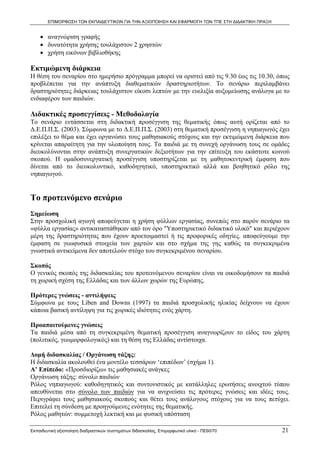 ΕΠΙΜΟΡΦΩΣΗ ΤΩΝ ΕΚΠΑΙΔΕΥΤΙΚΩΝ ΓΙΑ ΤΗΝ ΑΞΙΟΠΟΙΗΣΗ ΚΑΙ ΕΦΑΡΜΟΓΗ ΤΩΝ ΤΠΕ ΣΤΗ ΔΙΔΑΚΤΙΚΗ ΠΡΑΞΗ


    • αναγνώριση γραφής
    • δυνατότητα χρήσης τουλάχιστον 2 χρηστών
    • χρήση εικόνων βιβλιοθήκης

Εκτιμώμενη διάρκεια
Η θέση του σεναρίου στο ημερήσιο πρόγραμμα μπορεί να οριστεί από τις 9.30 έως τις 10.30, όπως
προβλέπεται για την ανάπτυξη διαθεματικών δραστηριοτήτων. Το σενάριο περιλαμβάνει
δραστηριότητες διάρκειας τουλάχιστον είκοσι λεπτών με την ευελιξία αυξομείωσης ανάλογα με το
ενδιαφέρον των παιδιών.

Διδακτικές προσεγγίσεις - Μεθοδολογία
Το σενάριο εντάσσεται στη διδακτική προσέγγιση της θεματικής όπως αυτή ορίζεται από το
Δ.Ε.Π.Π.Σ. (2003). Σύμφωνα με το Δ.Ε.Π.Π.Σ. (2003) στη θεματική προσέγγιση η νηπιαγωγός έχει
επιλέξει το θέμα και έχει οργανώσει τους μαθησιακούς στόχους και την εκτιμώμενη διάρκεια που
κρίνεται απαραίτητη για την υλοποίηση τους. Τα παιδιά με τη συνεχή οργάνωση τους σε ομάδες
διευκολύνονται στην ανάπτυξη συνεργατικών δεξιοτήτων για την επίτευξη του εκάστοτε κοινού
σκοπού. Η ομαδοσυνεργατική προσέγγιση υποστηρίζεται με τη μαθητοκεντρική έμφαση που
δίνεται από το διευκολυντικό, καθοδηγητικό, υποστηρικτικό αλλά και βοηθητικό ρόλο της
νηπιαγωγού.


Το προτεινόμενο σενάριο
Σημείωση
Στην προσχολική αγωγή αποφεύγεται η χρήση φύλλων εργασίας, συνεπώς στο παρόν σενάριο τα
«φύλλα εργασίας» αντικαταστάθηκαν από τον όρο "Υποστηρικτικό διδακτικό υλικό" και περιέχουν
μέρη της δραστηριότητας που έχουν προετοιμαστεί ή τις προφορικές οδηγίες. αποφεύγουμε την
έμφαση σε γεωφυσικά στοιχεία των χαρτών και στο σχήμα της γης καθώς τα συγκεκριμένα
γνωστικά αντικείμενα δεν αποτελούν στόχο του συγκεκριμένου σεναρίου.

Σκοπός
Ο γενικός σκοπός της διδασκαλίας του προτεινόμενου σεναρίου είναι να οικοδομήσουν τα παιδιά
τη χωρική σχέση της Ελλάδας και των άλλων χωρών της Ευρώπης.

Πρότερες γνώσεις - αντιλήψεις
Σύμφωνα με τους Liben and Downs (1997) τα παιδιά προσχολικής ηλικίας δείχνουν να έχουν
κάποια βασική αντίληψη για τις χωρικές ιδιότητες ενός χάρτη.

Προαπαιτούμενες γνώσεις
Τα παιδιά μέσα από τη συγκεκριμένη θεματική προσέγγιση αναγνωρίζουν το είδος του χάρτη
(πολιτικός, γεωμορφολογικός) και τη θέση της Ελλάδας αντίστοιχα.

Δομή διδασκαλίας / Οργάνωση τάξης:
Η διδασκαλία ακολουθεί ένα μοντέλο τεσσάρων ‘επιπέδων’ (σχήμα 1).
Α’ Επίπεδο: «Προσδιορίζω» τις μαθησιακές ανάγκες
Οργάνωση τάξης: σύνολο παιδιών
Ρόλος νηπιαγωγού: καθοδηγητικός και συντονιστικός με κατάλληλες ερωτήσεις ανοιχτού τύπου
απευθύνεται στο σύνολο των παιδιών για να ανιχνεύσει τις πρότερες γνώσεις και ιδέες τους.
Περιγράφει τους μαθησιακούς σκοπούς και θέτει τους ανάλογους στόχους για να τους πετύχει.
Επιτελεί τη σύνδεση με προηγούμενες ενότητες της θεματικής.
Ρόλος μαθητών: συμμετοχή λεκτική και με φυσική υπόσταση

Εκπαιδευτική αξιοποίηση διαδραστικών συστημάτων διδασκαλίας, Επιμορφωτικό υλικό - ΠΕ60/70          21
 
