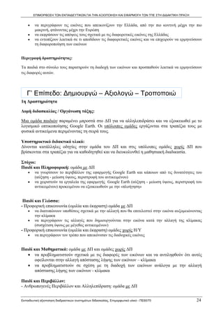 ΕΠΙΜΟΡΦΩΣΗ ΤΩΝ ΕΚΠΑΙΔΕΥΤΙΚΩΝ ΓΙΑ ΤΗΝ ΑΞΙΟΠΟΙΗΣΗ ΚΑΙ ΕΦΑΡΜΟΓΗ ΤΩΝ ΤΠΕ ΣΤΗ ΔΙΔΑΚΤΙΚΗ ΠΡΑΞΗ


    •    να περιγράφουν τις εικόνες που απεικονίζουν την Ελλάδα, από την πιο κοντινή μέχρι την πιο
         μακρινή, φτάνοντας μέχρι την Ευρώπη
    •    να εκφράσουν τις απόψεις τους σχετικά με τις διαφορετικές εικόνες της Ελλάδας
    •    να εντοπίζουν λεκτικά σε τι αποδίδουν τις διαφορετικές εικόνες και να επιχειρούν να ερμηνεύσουν
         τη διαφοροποίηση των εικόνων


Περιγραφή δραστηριότητας:

Τα παιδιά στο σύνολο τους παρατηρούν τη διαδοχή των εικόνων και προσπαθούν λεκτικά να ερμηνεύσουν
τις διαφορές αυτών.




   Γ’ Επίπεδο: Δημιουργώ – Αξιολογώ – Τροποποιώ
1η Δραστηριότητα

Δομή διδασκαλίας / Οργάνωση τάξης:

Μια ομάδα παιδιών παραμένει μπροστά στο ΔΠ για να αλληλεπιδράσει και να εξοικειωθεί με το
λογισμικό οπτικοποίησης Google Earth. Οι υπόλοιπες ομάδες εργάζονται στα τραπέζια τους με
φυσικά αντικείμενα περιμένοντας τη σειρά τους.

Υποστηρικτικό διδακτικό υλικό:
Δίνονται κατάλληλες οδηγίες στην ομάδα του ΔΠ και στις υπόλοιπες ομάδες χωρίς ΔΠ που
βρίσκονται στα τραπέζια για να καθοδηγηθεί και να διευκολυνθεί η μαθησιακή διαδικασία.

Στόχοι:
Παιδί και Πληροφορική: ομάδα με ΔΠ
    •    να γνωρίσουν το περιβάλλον της εφαρμογής Google Earth και κάποιων από τις δυνατότητες του
         (αύξηση - μείωση ύψους, περιστροφή του αντικειμένου)
    •    να χειριστούν τα εργαλεία της εφαρμογής Google Earth (αύξηση - μείωση ύψους, περιστροφή του
         αντικειμένου) προκειμένου να εξοικειωθούν με την «πλοήγηση»


 Παιδί και Γλώσσα:
- Προφορική επικοινωνία (ομιλία και έκφραση) ομάδα με ΔΠ
    •    να διατυπώνουν υποθέσεις σχετικά με την αλλαγή που θα επιτελεστεί στην εικόνα αυξομειώνοντας
         την κλίμακα
    •    να περιγράφουν τις αλλαγές που δημιουργούνται στην εικόνα κατά την αλλαγή της κλίμακας
         (συσχέτιση ύψους με μέγεθος αντικειμένων)
- Προφορική επικοινωνία (ομιλία και έκφραση) ομάδες χωρίς Η/Υ
    •    να περιγράφουν τον τρόπο που απεικόνισαν τις διαδοχικές εικόνες


Παιδί και Μαθηματικά: ομάδα με ΔΠ και ομάδες χωρίς ΔΠ
   • να προβληματιστούν σχετικά με τις διαφορές των εικόνων και να αντιληφθούν ότι αυτές
      οφείλονται στην αλλαγή απόστασης λήψης των εικόνων – κλίμακα
   • να προβληματιστούν σε σχέση με τη διαδοχή των εικόνων ανάλογα με την αλλαγή
      απόστασης λήψης των εικόνων - κλίμακα

Παιδί και Περιβάλλον:
- Ανθρωπογενές Περιβάλλον και Αλληλεπίδραση: ομάδα με ΔΠ


Εκπαιδευτική αξιοποίηση διαδραστικών συστημάτων διδασκαλίας, Επιμορφωτικό υλικό - ΠΕ60/70            24
 