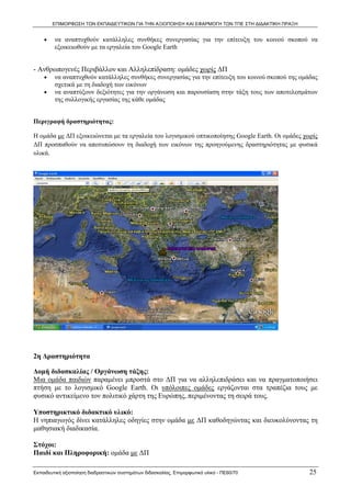 ΕΠΙΜΟΡΦΩΣΗ ΤΩΝ ΕΚΠΑΙΔΕΥΤΙΚΩΝ ΓΙΑ ΤΗΝ ΑΞΙΟΠΟΙΗΣΗ ΚΑΙ ΕΦΑΡΜΟΓΗ ΤΩΝ ΤΠΕ ΣΤΗ ΔΙΔΑΚΤΙΚΗ ΠΡΑΞΗ


    •    να αναπτυχθούν κατάλληλες συνθήκες συνεργασίας για την επίτευξη του κοινού σκοπού να
         εξοικειωθούν με τα εργαλεία του Google Earth


- Ανθρωπογενές Περιβάλλον και Αλληλεπίδραση: ομάδες χωρίς ΔΠ
    •    να αναπτυχθούν κατάλληλες συνθήκες συνεργασίας για την επίτευξη του κοινού σκοπού της ομάδας
         σχετικά με τη διαδοχή των εικόνων
    •    να αναπτύξουν δεξιότητες για την οργάνωση και παρουσίαση στην τάξη τους των αποτελεσμάτων
         της συλλογικής εργασίας της κάθε ομάδας


Περιγραφή δραστηριότητας:

Η ομάδα με ΔΠ εξοικειώνεται με τα εργαλεία του λογισμικού οπτικοποίησης Google Earth. Οι ομάδες χωρίς
ΔΠ προσπαθούν να αποτυπώσουν τη διαδοχή των εικόνων της προηγούμενης δραστηριότητας με φυσικά
υλικά.




2η Δραστηριότητα

Δομή διδασκαλίας / Οργάνωση τάξης:
Μια ομάδα παιδιών παραμένει μπροστά στο ΔΠ για να αλληλεπιδράσει και να πραγματοποιήσει
πτήση με το λογισμικό Google Earth. Οι υπόλοιπες ομάδες εργάζονται στα τραπέζια τους με
φυσικό αντικείμενο τον πολιτικό χάρτη της Ευρώπης, περιμένοντας τη σειρά τους.

Υποστηρικτικό διδακτικό υλικό:
Η νηπιαγωγός δίνει κατάλληλες οδηγίες στην ομάδα με ΔΠ καθοδηγώντας και διευκολύνοντας τη
μαθησιακή διαδικασία.

Στόχοι:
Παιδί και Πληροφορική: ομάδα με ΔΠ

Εκπαιδευτική αξιοποίηση διαδραστικών συστημάτων διδασκαλίας, Επιμορφωτικό υλικό - ΠΕ60/70          25
 