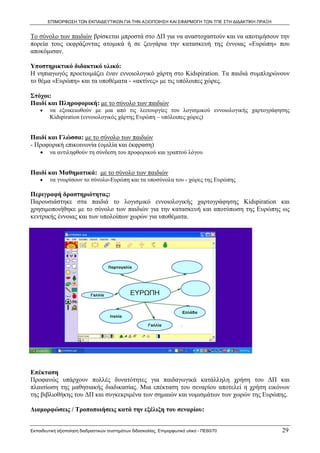 ΕΠΙΜΟΡΦΩΣΗ ΤΩΝ ΕΚΠΑΙΔΕΥΤΙΚΩΝ ΓΙΑ ΤΗΝ ΑΞΙΟΠΟΙΗΣΗ ΚΑΙ ΕΦΑΡΜΟΓΗ ΤΩΝ ΤΠΕ ΣΤΗ ΔΙΔΑΚΤΙΚΗ ΠΡΑΞΗ


Το σύνολο των παιδιών βρίσκεται μπροστά στο ΔΠ για να αναστοχαστούν και να αποτιμήσουν την
πορεία τους εκφράζοντας ατομικά ή σε ζευγάρια την κατασκευή της έννοιας «Ευρώπη» που
αποκόμισαν.

Υποστηρικτικό διδακτικό υλικό:
Η νηπιαγωγός προετοιμάζει έναν εννοιολογικό χάρτη στο Kidspiration. Τα παιδιά συμπληρώνουν
το θέμα «Ευρώπη» και τα υποθέματα - «ακτίνες» με τις υπόλοιπες χώρες.

Στόχοι:
Παιδί και Πληροφορική: με το σύνολο των παιδιών
    •    να εξοικειωθούν με μια από τις λειτουργίες του λογισμικού εννοιολογικής χαρτογράφησης
         Kidspiration (εννοιολογικός χάρτης Ευρώπη – υπόλοιπες χώρες)


Παιδί και Γλώσσα: με το σύνολο των παιδιών
- Προφορική επικοινωνία (ομιλία και έκφραση)
    •    να αντιληφθούν τη σύνδεση του προφορικού και γραπτού λόγου


Παιδί και Μαθηματικά: με το σύνολο των παιδιών
    •    να γνωρίσουν το σύνολο-Ευρώπη και τα υποσύνολα του - χώρες της Ευρώπης

Περιγραφή δραστηριότητας:
Παρουσιάστηκε στα παιδιά το λογισμικό εννοιολογικής χαρτογράφησης Kidspiration και
χρησιμοποιήθηκε με το σύνολο των παιδιών για την κατασκευή και αποτύπωση της Ευρώπης ως
κεντρικής έννοιας και των υπολοίπων χωρών για υποθέματα.




Επέκταση
Προφανώς υπάρχουν πολλές δυνατότητες για παιδαγωγικά κατάλληλη χρήση του ΔΠ και
πλαισίωση της μαθησιακής διαδικασίας. Μια επέκταση του σεναρίου αποτελεί η χρήση εικόνων
της βιβλιοθήκης του ΔΠ και συγκεκριμένα των σημαιών και νομισμάτων των χωρών της Ευρώπης.

Διαμορφώσεις / Τροποποιήσεις κατά την εξέλιξη του σεναρίου:


Εκπαιδευτική αξιοποίηση διαδραστικών συστημάτων διδασκαλίας, Επιμορφωτικό υλικό - ΠΕ60/70          29
 