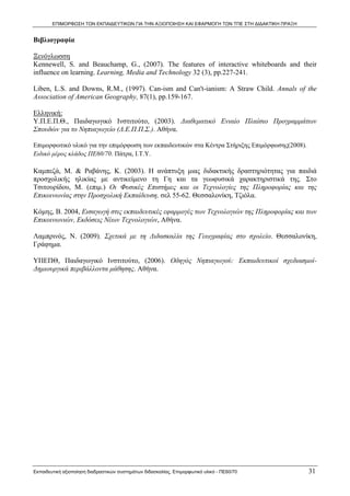 ΕΠΙΜΟΡΦΩΣΗ ΤΩΝ ΕΚΠΑΙΔΕΥΤΙΚΩΝ ΓΙΑ ΤΗΝ ΑΞΙΟΠΟΙΗΣΗ ΚΑΙ ΕΦΑΡΜΟΓΗ ΤΩΝ ΤΠΕ ΣΤΗ ΔΙΔΑΚΤΙΚΗ ΠΡΑΞΗ


Βιβλιογραφία

Ξενόγλωσση
Kennewell, S. and Beauchamp, G., (2007). The features of interactive whiteboards and their
influence on learning. Learning, Media and Technology 32 (3), pp.227-241.

Liben, L.S. and Downs, R.M., (1997). Can-ism and Can't-ianism: A Straw Child. Annals of the
Association of American Geography, 87(1), pp.159-167.

Ελληνική:
Υ.Π.Ε.Π.Θ., Παιδαγωγικό Ινστιτούτο, (2003). Διαθεματικό Ενιαίο Πλαίσιο Προγραμμάτων
Σπουδών για το Νηπιαγωγείο (Δ.Ε.Π.Π.Σ.). Αθήνα.

Επιμορφωτικό υλικό για την επιμόρφωση των εκπαιδευτικών στα Κέντρα Στήριξης Επιμόρφωσης(2008).
Ειδικό μέρος κλάδος ΠΕ60/70. Πάτρα, Ι.Τ.Υ.

Καμπεζά, Μ. & Ραβάνης, Κ. (2003). Η ανάπτυξη μιας διδακτικής δραστηριότητας για παιδιά
προσχολικής ηλικίας με αντικείμενο τη Γη και τα γεωφυσικά χαρακτηριστικά της. Στο
Τσιτουρίδου, Μ. (επιμ.) Οι Φυσικές Επιστήμες και οι Τεχνολογίες της Πληροφορίας και της
Επικοινωνίας στην Προσχολική Εκπαίδευση, σελ 55-62. Θεσσαλονίκη, Τζιόλα.

Κόμης, Β. 2004, Εισαγωγή στις εκπαιδευτικές εφαρμογές των Τεχνολογιών της Πληροφορίας και των
Επικοινωνιών, Εκδόσεις Νέων Τεχνολογιών, Αθήνα.

Λαμπρινός, Ν. (2009). Σχετικά με τη Διδασκαλία της Γεωγραφίας στο σχολείο. Θεσσαλονίκη,
Γράφημα.

ΥΠΕΠΘ, Παιδαγωγικό Ινστιτούτο, (2006). Οδηγός Νηπιαγωγού: Εκπαιδευτικοί σχεδιασμοί-
Δημιουργικά περιβάλλοντα μάθησης. Αθήνα.




Εκπαιδευτική αξιοποίηση διαδραστικών συστημάτων διδασκαλίας, Επιμορφωτικό υλικό - ΠΕ60/70          31
 