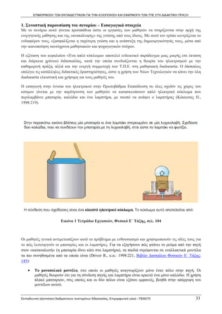 ΕΠΙΜΟΡΦΩΣΗ ΤΩΝ ΕΚΠΑΙΔΕΥΤΙΚΩΝ ΓΙΑ ΤΗΝ ΑΞΙΟΠΟΙΗΣΗ ΚΑΙ ΕΦΑΡΜΟΓΗ ΤΩΝ ΤΠΕ ΣΤΗ ΔΙΔΑΚΤΙΚΗ ΠΡΑΞΗ


1. Συνοπτική παρουσίαση του σεναρίου – Εισαγωγικά στοιχεία
Με το σενάριο αυτό γίνεται προσπάθεια ώστε οι εργασίες των μαθητών να στηρίζονται στην αρχή της
ενεργητικής μάθησης και της «ανακάλυψης» της γνώσης από τους ίδιους. Με αυτό τον τρόπο κεντρίζεται το
ενδιαφέρον τους, εξασφαλίζεται η ταχύτερη γνώση και η ανάπτυξη της δημιουργικότητάς τους, μέσα από
την ικανοποίηση ταυτόχρονα μαθησιακών και ψυχαγωγικών στόχων.

Η εξέταση του κεφαλαίου «Ένα απλό κύκλωμα» αποτελεί ενδεικτικό παράδειγμα μιας μικρής (σε έκταση
και διάρκεια χρόνου) διδασκαλίας, κατά την οποία συνδυάζονται η θεωρία του ηλεκτρισμού με την
καθημερινή πράξη, αλλά και την ενεργή συμμετοχή των Τ.Π.Ε. στη μαθησιακή διαδικασία. Ο δάσκαλος
επιλέγει τις κατάλληλες διδακτικές δραστηριότητες, ώστε η χρήση των Νέων Τεχνολογιών να κάνει την όλη
διαδικασία ελκυστική και χρήσιμη για τους μαθητές του.

Η εισαγωγή στην έννοια του ηλεκτρικού στην Πρωτοβάθμια Εκπαίδευση σε όλες σχεδόν τις χώρες του
κόσμου γίνεται με την παρότρυνση των μαθητών να κατασκευάσουν απλό ηλεκτρικό κύκλωμα που
περιλαμβάνει μπαταρία, καλώδιο και ένα λαμπτήρα, με σκοπό να ανάψει ο λαμπτήρας (Κόκκοτας Π.,
1998:219).




                           Εικόνα 1 Τετράδιο Εργασιών, Φυσικά Ε΄ Τάξης, σελ. 104



Οι μαθητές γενικά αντιμετωπίζουν αυτό το πρόβλημα με ενθουσιασμό και χρησιμοποιούν τις ιδέες τους για
το πώς λειτουργούν οι μπαταρίες και οι λαμπτήρες. Για να εξηγήσουν πώς φτάνει το ρεύμα από την πηγή
στον «καταναλωτή» (η μπαταρία δίνει κάτι στο λαμπτήρα), τα παιδιά στρέφονται σε εναλλακτικά μοντέλα
τα πιο συνηθισμένα από τα οποία είναι (Driver R., κ.α.: 1998:221, Βιβλίο Δασκάλου Φυσικών Ε΄ Τάξης:
145):

    •    Το μονοπολικό μοντέλο, στο οποίο οι μαθητές αναγνωρίζουν μόνο έναν πόλο στην πηγή. Οι
         μαθητές θεωρούν ότι για τη σύνδεση πηγής και λαμπτήρα είναι αρκετό ένα μόνο καλώδιο. Η χρήση
         πλακέ μπαταριών, στις οποίες και οι δύο πόλοι είναι εξίσου εμφανείς, βοηθά στην απόρριψη του
         μοντέλου αυτού.


Εκπαιδευτική αξιοποίηση διαδραστικών συστημάτων διδασκαλίας, Επιμορφωτικό υλικό - ΠΕ60/70          33
 