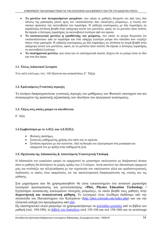ΕΠΙΜΟΡΦΩΣΗ ΤΩΝ ΕΚΠΑΙΔΕΥΤΙΚΩΝ ΓΙΑ ΤΗΝ ΑΞΙΟΠΟΙΗΣΗ ΚΑΙ ΕΦΑΡΜΟΓΗ ΤΩΝ ΤΠΕ ΣΤΗ ΔΙΔΑΚΤΙΚΗ ΠΡΑΞΗ


    •     Το μοντέλο των συγκρουόμενων ρευμάτων, στο οποίο οι μαθητές θεωρούν ότι από τους δύο
          πόλους της μπαταρίας ρέουν προς τον «καταναλωτή» δύο «ποιότητες ρεύματος», η ένωση των
          οποίων προκαλεί την ακτινοβολία του λαμπτήρα. Η επίδειξη κυκλώματος με δύο λαμπτήρες σε
          παράλληλη σύνδεση βοηθά στην απόρριψη αυτού του μοντέλου, αφού, αν το μοντέλο ήταν σωστό,
          θα έπρεπε ο δεύτερος λαμπτήρας να ακτινοβολεί λιγότερο από τον πρώτο.
    •     Το καταναλωτικό μοντέλο ή εξασθένισης του ρεύματος, στο οποίο το ρεύμα θεωρείται ότι
          «καταναλώνεται» από το λαμπτήρα και έτσι υπάρχει λιγότερο ρεύμα στο καλώδιο που «γυρίζει
          πίσω» στην μπαταρία. Η επίδειξη κυκλώματος με δύο λαμπτήρες σε σύνδεση σε σειρά βοηθά στην
          απόρριψη αυτού του μοντέλου, αφού, αν το μοντέλο ήταν σωστό, θα έπρεπε ο δεύτερος λαμπτήρας
          να ακτινοβολεί λιγότερο.
    •     Το επιστημονικό μοντέλο, που είναι και το επιστημονικά σωστό, δείχνει ότι το ρεύμα είναι το ίδιο
          και στα δυο άκρα.


1.1. Τίτλος Διδακτικού Σεναρίου

Ένα απλό κύκλωμα, σελ. 104 (Ερευνώ και ανακαλύπτω, Ε΄ Τάξη)



1.2. Εμπλεκόμενες Γνωστικές περιοχές

Το σενάριο διαπραγματεύεται γνωστικές περιοχές του μαθήματος των Φυσικών επιστημών και πιο
συγκεκριμένα της πρακτικής αξιοποίησης των ιδιοτήτων του ηλεκτρικού κυκλώματος.


1.3. Τάξεις στις οποίες μπορεί να απευθύνεται

Ε΄ τάξη



1.4 Συμβατότητα με το Α.Π.Σ. και Δ.Ε.Π.Π.Σ.

          •   Φυσικές επιστήμες.
          •   Συσκευές καθημερινής χρήσης στο σπίτι και το σχολείο.
          •   Σύνδεση σχολείου με την κοινωνία. Από τη θεωρία του ηλεκτρισμού στη μεταφορά και
              εφαρμογή του με πράξη στην καθημερινή ζωή.

1.5. Οργάνωση της Διδασκαλίας & Απαιτούμενη Υλικοτεχνική Υποδομή

Η διδασκαλία του κεφαλαίου μπορεί να εφαρμοστεί σε εργαστήριο υπολογιστών με διαδραστικό πίνακα
όπου οι μαθητές θα δουλέψουν σε μικρές ομάδες των 2-3 ατόμων. Αυτή αποτελεί την ιδανικότερη εφαρμογή
μιας και συνδυάζει την αλληλεπίδραση με την τεχνολογία των υπολογιστών αλλά και ομαδοσυνεργατικές
διαδικασίες οι οποίες είναι απαραίτητες για την αποτελεσματική διαπραγμάτευση της γνώσης και της
μάθησης.

Στα μηχανήματα που θα χρησιμοποιηθούν θα είναι εγκατεστημένο ένα ανοικτού χαρακτήρα
λογισμικό προσομοίωσης και μοντελοποίησης «Phet, Physics Education Technology /
Εργαστήριο κατασκευής κυκλωμάτων συνεχούς ρεύματος», το οποίο βοηθά τους μαθητές στην
διερευνητική και ανακαλυπτική μάθηση. Το λογισμικό είναι ελεύθερα διαθέσιμο από την
ιστοσελίδα του Πανεπιστημίου του Κολοράντο (http://phet.colorado.edu/index.php) και για την
ελληνική εκδοχή του προγράμματος από εδώ.
Ως υποστηρικτικό υλικό μπορούμε να χρησιμοποιήσουμε τα φυλλάδια εργασίας από το βιβλίο του
μαθητή (σελ. 104-108), το βιβλίο του δασκάλου (σελ 143-144 και σελ 158-160) και τα αντίστοιχα

Εκπαιδευτική αξιοποίηση διαδραστικών συστημάτων διδασκαλίας, Επιμορφωτικό υλικό - ΠΕ60/70             34
 