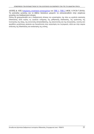 ΕΠΙΜΟΡΦΩΣΗ ΤΩΝ ΕΚΠΑΙΔΕΥΤΙΚΩΝ ΓΙΑ ΤΗΝ ΑΞΙΟΠΟΙΗΣΗ ΚΑΙ ΕΦΑΡΜΟΓΗ ΤΩΝ ΤΠΕ ΣΤΗ ΔΙΔΑΚΤΙΚΗ ΠΡΑΞΗ


ΔΕΠΠΣ & ΑΠΣ (επιμέρους γνωστικών αντικειμένων και ΤΠΕ 1, ΤΠΕ 2 (ΦΕΚ 1139/28-7-2010)).
Τα φυλλάδια εργασίας και το βιβλίο δασκάλου μπορούν να οπτικοποιηθούν στην επιφάνεια
εργασίας του διαδραστικού πίνακα.
Επίσης θα χρησιμοποιηθεί και ο διαδραστικός πίνακας του εργαστηρίου, όχι τόσο ως εργαλείο εποπτικής
διδασκαλίας αλλά κυρίως ως εργαλείο ενίσχυσης της μαθησιακής διαδικασίας, της οργάνωσης της
λειτουργίας της τάξης, της κοινωνικής αλληλεπίδρασης, της επικοινωνίας και της συνεργασίας. γεγονός που
προσθέτει μεγαλύτερη εποπτεία και διευκόλυνση στην κατανόηση του λογισμικού, αλλά και στην πορεία
ανάλυσης της διδασκαλίας και κατάκτησης της γνώσης.




Εκπαιδευτική αξιοποίηση διαδραστικών συστημάτων διδασκαλίας, Επιμορφωτικό υλικό - ΠΕ60/70           35
 