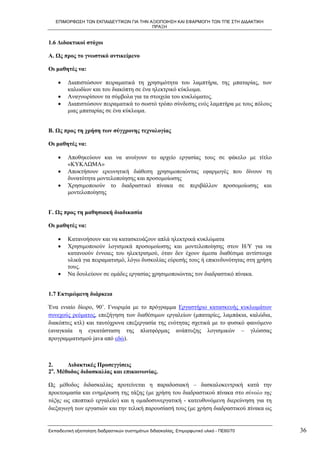 ΕΠΙΜΟΡΦΩΣΗ ΤΩΝ ΕΚΠΑΙΔΕΥΤΙΚΩΝ ΓΙΑ ΤΗΝ ΑΞΙΟΠΟΙΗΣΗ ΚΑΙ ΕΦΑΡΜΟΓΗ ΤΩΝ ΤΠΕ ΣΤΗ ΔΙΔΑΚΤΙΚΗ
                                         ΠΡΑΞΗ


1.6 Διδακτικοί στόχοι

Α. Ως προς το γνωστικό αντικείμενο

Οι μαθητές να:

    •    Διαπιστώσουν πειραματικά τη χρησιμότητα του λαμπτήρα, της μπαταρίας, των
         καλωδίων και του διακόπτη σε ένα ηλεκτρικό κύκλωμα.
    •    Αναγνωρίσουν τα σύμβολα για τα στοιχεία του κυκλώματος.
    •    Διαπιστώσουν πειραματικά το σωστό τρόπο σύνδεσης ενός λαμπτήρα με τους πόλους
         μιας μπαταρίας σε ένα κύκλωμα.


Β. Ως προς τη χρήση των σύγχρονης τεχνολογίας

Οι μαθητές να:

    •    Αποθηκεύουν και να ανοίγουν το αρχείο εργασίας τους σε φάκελο με τίτλο
         «ΚΥΚΛΩΜΑ»
    •    Αποκτήσουν ερευνητική διάθεση χρησιμοποιώντας εφαρμογές που δίνουν τη
         δυνατότητα μοντελοποίησης και προσομοίωσης
    •    Χρησιμοποιούν το διαδραστικό πίνακα σε περιβάλλον προσομοίωσης και
         μοντελοποίησης


Γ. Ως προς τη μαθησιακή διαδικασία

Οι μαθητές να:

    •    Κατανοήσουν και να κατασκευάζουν απλά ηλεκτρικά κυκλώματα
    •    Χρησιμοποιούν λογισμικά προσομοίωσης και μοντελοποίησης στον Η/Υ για να
         κατανοούν έννοιες του ηλεκτρισμού, όταν δεν έχουν άμεσα διαθέσιμα αντίστοιχα
         υλικά για πειραματισμό, λόγω δυσκολίας εύρεσής τους ή επικινδυνότητας στη χρήση
         τους.
    •    Να δουλεύουν σε ομάδες εργασίας χρησιμοποιώντας τον διαδραστικό πίνακα.


1.7 Εκτιμώμενη διάρκεια

Ένα ενιαίο δίωρο, 90’. Γνωριμία με το πρόγραμμα Εργαστήριο κατασκευής κυκλωμάτων
συνεχούς ρεύματος, επεξήγηση των διαθέσιμων εργαλείων (μπαταρίες, λαμπάκια, καλώδια,
διακόπτες κτλ) και ταυτόχρονα επεξεργασία της ενότητας σχετικά με το φυσικό φαινόμενο
(αναγκαία η εγκατάσταση της πλατφόρμας ανάπτυξης λογισμικών – γλώσσας
προγραμματισμού java από εδώ).



2.     Διδακτικές Προσεγγίσεις
2α. Μέθοδος διδασκαλίας και επικοινωνίας.

Ως μέθοδος διδασκαλίας προτείνεται η παραδοσιακή – δασκαλοκεντρική κατά την
προετοιμασία και ενημέρωση της τάξης (με χρήση του διαδραστικού πίνακα στο σύνολο της
τάξης ως εποπτικό εργαλείο) και η οµαδοσυνεργατική - κατευθυνόμενη διερεύνηση για τη
διεξαγωγή των εργασιών και την τελική παρουσίασή τους (με χρήση διαδραστικού πίνακα ως


Εκπαιδευτική αξιοποίηση διαδραστικών συστημάτων διδασκαλίας, Επιμορφωτικό υλικό - ΠΕ60/70   36
 