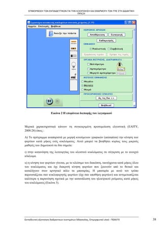 ΕΠΙΜΟΡΦΩΣΗ ΤΩΝ ΕΚΠΑΙΔΕΥΤΙΚΩΝ ΓΙΑ ΤΗΝ ΑΞΙΟΠΟΙΗΣΗ ΚΑΙ ΕΦΑΡΜΟΓΗ ΤΩΝ ΤΠΕ ΣΤΗ ΔΙΔΑΚΤΙΚΗ
                                         ΠΡΑΞΗ




                        Εικόνα 2 Η επιφάνεια διεπαφής του λογισμικού



Μερικά χαρακτηριστικά κάνουν τη συγκεκριμένη προσομοίωση ελκυστική (ΕΑΙΤΥ,
2008:28) όπως :

Α) Το πρόγραμμα αναπαριστά με μορφή κινούμενων γραφικών (animation) την κίνηση των
φορτίων κατά μήκος ενός κυκλώματος. Αυτό μπορεί να βοηθήσει κυρίως τους μικρούς
μαθητές του Δημοτικού σε δύο σημεία:

ι) στην κατανόηση της λειτουργίας του κλειστού κυκλώματος σε σύγκριση με το ανοιχτό
κύκλωμα.

ιι) η κίνηση των φορτίων γίνεται, με το κλείσιμο του διακόπτη, ταυτόχρονα κατά μήκος όλου
του κυκλώματος και όχι διακριτή κίνηση φορτίων που ξεκινούν από το θετικό και
καταλήγουν στον αρνητικό πόλο τα μπαταρίας. Η μπαταρία με αυτό τον τρόπο
παρουσιάζεται σαν κυκλοφορητής φορτίων (όχι σαν αποθήκη φορτίων) και αντιμετωπίζεται
καλύτερα η παρανόηση σχετικά με την κατανάλωση του ηλεκτρικού ρεύματος κατά μήκος
του κυκλώματος (Εικόνα 3).




Εκπαιδευτική αξιοποίηση διαδραστικών συστημάτων διδασκαλίας, Επιμορφωτικό υλικό - ΠΕ60/70   38
 
