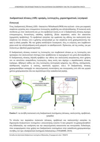 ΕΠΙΜΟΡΦΩΣΗ ΤΩΝ ΕΚΠΑΙΔΕΥΤΙΚΩΝ ΓΙΑ ΤΗΝ ΑΞΙΟΠΟΙΗΣΗ ΚΑΙ ΕΦΑΡΜΟΓΗ ΤΩΝ ΤΠΕ ΣΤΗ ΔΙΔΑΚΤΙΚΗ ΠΡΑΞΗ




Διαδραστικοί πίνακες (ΔΠ): ορισμός, λειτουργίες, χαρακτηριστικά, λογισμικό
Εισαγωγή
Ένας Διαδραστικός Πίνακας (ΔΠ) - Interactive Whiteboard (IWB) στα αγγλικά - είναι μια ψηφιακή
επιφάνεια εργασίας που ενσωματώνει λειτουργίες προβολής και αλληλεπίδρασης. Η συσκευή αυτή
συνδέεται με έναν υπολογιστή και με ένα προβολικό (εκτός κι αν ο διαδραστικός πίνακας περιέχει
ενσωματωμένες δυνατότητες οπίσθιας προβολής, βλέπε παρακάτω, οπότε δεν απαιτείται
ξεχωριστός προβολέας). Το προβολικό επιτρέπει την εμφάνιση της οθόνης του υπολογιστή στην
επιφάνεια του πίνακα, ενώ ο χρήστης αλληλεπιδρά με την επιφάνεια αυτή χρησιμοποιώντας την
αφή ή ειδική γραφίδα. Με την χρήση κατάλληλου λογισμικού, όλες οι ενέργειες που λαμβάνουν
χώρα κατά την αλληλεπίδραση αυτή μπορούν να αποθηκευτούν. Πρόκειται, επί της ουσίας, για μια
συσκευή με υβριδικά χαρακτηριστικά.

Ο διαδραστικός πίνακας ενοποιεί τις λειτουργίες του συμβατικού πίνακα με τις λειτουργίες που
προσφέρει ένα υπολογιστικό σύστημα όταν προβάλλεται το περιεχόμενό του μέσω βιντεπροβολέα.
Ο διαδραστικός πίνακας δηλαδή προβάλει την οθόνη του υπολογιστή επιτρέποντας στον χρήστη
του να επιτελέσει επιπρόσθετες λειτουργίες, όπως αυτές που παρέχει ο παραδοσιακός πίνακας
(γράψιμο, σβήσιμο) καθώς και νέες λειτουργίες (αντιγραφή τμήματος της οθόνης, επισημείωση,
αποθήκευση κειμένου ή εικόνας, αποστολή αρχείων, κλπ.). Ο διαδραστικός πίνακας
χρησιμοποιήθηκε καταρχήν σε επαγγελματικές συναντήσεις και συνεργασίες ενώ εδώ και μερικά
χρόνια χρησιμοποιείται όλο και περισσότερο στην εκπαιδευτική πράξη.




Εικόνα 1: τα συνήθη συστατικά ενός διαδραστικού συστήματος (πίνακας, υπολογιστής, προβολικό,
                                          γραφίδα)

Το σύνολο των παραπάνω συσκευών (πίνακας, προβολικό και υπολογιστής) επιτρέπει τη
δημιουργία διαδραστικών συστημάτων οπτικοποίησης (εικόνα 1) που μπορούν να χρησιμοποιηθούν
στη διδασκαλία, την κατάρτιση και την επαγγελματική επικοινωνία και συνεργασία. Ειδικότερα,
όταν αναφερόμαστε στην χρήση των διαδραστικών συστημάτων στην εκπαίδευση χρησιμοποιούμε
συνήθως τον όρο «διαδραστικά συστήματα διδασκαλίας» (ΥΠΔΒΜΘ, 2010).
Εκπαιδευτική αξιοποίηση διαδραστικών συστημάτων διδασκαλίας, Επιμορφωτικό υλικό - ΠΕ60/70          4
 