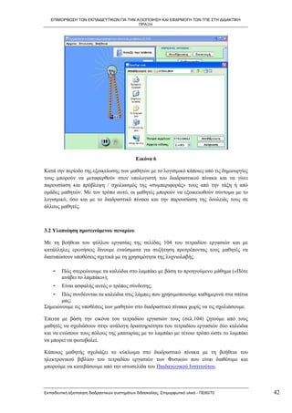 ΕΠΙΜΟΡΦΩΣΗ ΤΩΝ ΕΚΠΑΙΔΕΥΤΙΚΩΝ ΓΙΑ ΤΗΝ ΑΞΙΟΠΟΙΗΣΗ ΚΑΙ ΕΦΑΡΜΟΓΗ ΤΩΝ ΤΠΕ ΣΤΗ ΔΙΔΑΚΤΙΚΗ
                                         ΠΡΑΞΗ




                                               Εικόνα 6

Κατά την περίοδο της εξοικείωσης των μαθητών με το λογισμικό κάποιες από τις δημιουργίες
τους μπορούν να μεταφερθούν στον υπολογιστή του διαδραστικού πίνακα και να γίνει
παρουσίαση και πρόβλεψη / σχολιασμός της «συμπεριφοράς» τους από την τάξη ή από
ομάδες μαθητών. Με τον τρόπο αυτό, οι μαθητές μπορούν να εξοικειωθούν σύντομα με το
λογισμικό, όσο και με το διαδραστικό πίνακα και την παρουσίαση της δουλειάς τους σε
άλλους μαθητές.



3.2 Υλοποίηση προτεινόμενου σεναρίου

Με τη βοήθεια του φύλλου εργασίας της σελίδας 104 του τετραδίου εργασιών και με
κατάλληλες ερωτήσεις δίνουμε εναύσματα για συζήτηση προτρέποντας τους μαθητές να
διατυπώσουν υποθέσεις σχετικά με τη χρησιμότητα της λυχνιολαβής.

    -    Πώς στερεώνουμε τα καλώδια στο λαμπάκι με βάση το προηγούμενο μάθημα («Πότε
         ανάβει το λαμπάκι»);
    -    Είναι ασφαλής αυτός ο τρόπος σύνδεσης;
    -  Πώς συνδέονται τα καλώδια στις λάμπες που χρησιμοποιούμε καθημερινά στα σπίτια
       μας;
Σημειώνουμε τις υποθέσεις των μαθητών στο διαδραστικό πίνακα χωρίς να τις σχολιάσουμε.

Έπειτα με βάση την εικόνα του τετραδίου εργασιών τους (σελ.104) ζητούμε από τους
μαθητές να σχεδιάσουν στην ανάλογη δραστηριότητα του τετραδίου εργασιών δύο καλώδια
και να ενώσουν τους πόλους της μπαταρίας με το λαμπάκι με τέτοιο τρόπο ώστε το λαμπάκι
να μπορεί να φωτοβολεί.

Κάποιος μαθητής σχεδιάζει το κύκλωμα στο διαδραστικό πίνακα με τη βοήθεια του
ηλεκτρονικού βιβλίου του τετραδίου εργασιών των Φυσικών που είναι διαθέσιμο και
μπορούμε να κατεβάσουμε από την ιστοσελίδα του Παιδαγωγικού Ινστιτούτου.



Εκπαιδευτική αξιοποίηση διαδραστικών συστημάτων διδασκαλίας, Επιμορφωτικό υλικό - ΠΕ60/70   42
 