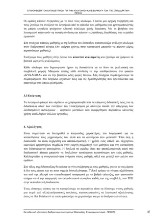 ΕΠΙΜΟΡΦΩΣΗ ΤΩΝ ΕΚΠΑΙΔΕΥΤΙΚΩΝ ΓΙΑ ΤΗΝ ΑΞΙΟΠΟΙΗΣΗ ΚΑΙ ΕΦΑΡΜΟΓΗ ΤΩΝ ΤΠΕ ΣΤΗ ΔΙΔΑΚΤΙΚΗ
                                         ΠΡΑΞΗ


Οι ομάδες κάνουν συγκρίσεις με το δικό τους κύκλωμα. Γίνεται μια αρχική συζήτηση και
τους ζητούμε να ανοίξουν το λογισμικό από το φάκελο του μαθήματος και χρησιμοποιώντας
τη μπάρα εργαλεία φτιάχνουν κλειστό κύκλωμα χωρίς διακόπτη. Με τη βοήθεια του
λογισμικού κατανοούν τη σωστή σύνδεση και κάνουν τις ανάλογες διορθώσεις στο τετράδιο
εργασιών.

Στη συνέχεια κάποιος μαθητής με τη βοήθεια του δασκάλου κατασκευάζει ανάλογο κύκλωμα
στον διαδραστικό πίνακα (Αν υπάρχει χρόνος στην κατασκευή μπορούν να πάρουν μέρος
περισσότεροι μαθητές).

Εισάγουμε τους μαθητές στην έννοια του κλειστού κυκλώματος και ζητούμε να γράψουν τα
βασικά μέρη ενός κυκλώματος.

Κάθε κύκλωμα που δημιουργούν έχουν τη δυνατότητα να το δουν σε ρεαλιστική και
συμβολική μορφή. Μπορούν επίσης κάθε σύνθεση να την αποθηκεύσουν στο φάκελο
«ΚΥΚΛΩΜΑ» και να την βλέπουν όσες φορές θέλουν. Στη συνέχεια συμπληρώνουμε τα
συμπεράσματα στο τετράδιο εργασιών τους και τις δραστηριότητες που προτείνονται και
απαντούμε στα όποια ερωτήματα.



3.3 Επέκταση

Το λογισμικό μπορεί και «πρέπει» να χρησιμοποιηθεί και σε επόμενες διδακτικές ώρες για τη
διδασκαλία όλων των ενοτήτων του Ηλεκτρισμού με απώτερο σκοπό την απόρριψη των
λανθασμένων αντιλήψεων – νοητικών μοντέλων που αναφέρθηκαν παραπάνω κάνοντας
χρήση κατάλληλων φύλλων εργασίας.



4. Αξιολόγηση

Είναι σημαντικό να διατηρηθεί ο παιγνιώδης χαρακτήρας του λογισμικού για να
κατακτήσουν τους μηχανισμούς του αλλά και το φαινόμενο που μελετούν. Έτσι όλη η
διαδικασία θα είναι ευχάριστη και αποτελεσματική. Η χρήση ενός απλού και εύχρηστου
εικονικού εργαστηρίου συμβάλει στην ενεργή συμμετοχή των μαθητών και στη κατανόηση
του διδασκόμενου φαινομένου. Η δουλειά σε ομάδες είναι πιο αποτελεσματική αφού στο
διαδραστικό πίνακα μπορούν να δουλεύουν ταυτόχρονα περισσότεροι του ενός μαθητές.
Καλλιεργείται η συνεργατικότητα ανάμεσα στους μαθητές αλλά και μεταξύ των μελών των
ομάδων.

Στο τέλος της διδασκαλίας θα πρέπει να γίνει συζήτηση µε τους μαθητές, για το τι τους άρεσε
ή δεν τους άρεσε και σε ποια σημεία δυσκολεύτηκαν. Τελικά πρέπει να γίνεται αξιολόγηση
και από την πλευρά του εκπαιδευτικού αναφορικά µε το βαθμό επίτευξης των γνωστικών
στόχων κατά την εφαρμογή του εκπαιδευτικού σεναρίου καθώς και της συμβολής των ΤΠΕ
στην εκπαιδευτική διαδικασία.

Ένας εύστοχος τρόπος για να καταφέρουμε τα παραπάνω είναι να δώσουμε στους μαθητές
μια σειρά από αλληλεπιδραστικές ασκήσεις, κατασκευασμένες σε λογισμικό αξιολόγησης
όπως το Hot Potatoes 6 το οποίο μπορούμε να χειριστούμε και με το διαδραστικό πίνακα.




Εκπαιδευτική αξιοποίηση διαδραστικών συστημάτων διδασκαλίας, Επιμορφωτικό υλικό - ΠΕ60/70     43
 