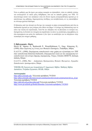 ΕΠΙΜΟΡΦΩΣΗ ΤΩΝ ΕΚΠΑΙΔΕΥΤΙΚΩΝ ΓΙΑ ΤΗΝ ΑΞΙΟΠΟΙΗΣΗ ΚΑΙ ΕΦΑΡΜΟΓΗ ΤΩΝ ΤΠΕ ΣΤΗ ΔΙΔΑΚΤΙΚΗ
                                         ΠΡΑΞΗ


Έτσι οι μαθητές μας θα έχουν μια ακόμη ευκαιρία να εξασκηθούν, τόσο σε επίπεδο γνώσης
του αντικειμένου το οποίο μόλις διδάχθηκαν, όσο και σε επίπεδο χρήσης των ΤΠΕ. Το
πλεονέκτημα αυτών των ασκήσεων είναι ότι δίνουν άμεση ανατροφοδότηση σχετικά με το
αποτέλεσμα της μάθησης, δημιουργώντας συνθήκες για αυτοβελτίωση, αν τις επαναλάβουν
σε σύντομο χρονικό διάστημα.

Ο δάσκαλος από την πλευρά του θα έχει την ευκαιρία να πάρει ανατροφοδότηση από όλη τη
διαδικασία σχετικά με τους στόχους που έθεσε στο βήμα 1.6 (στόχοι της διδασκαλίας) και να
κάνει την τελική του αξιολόγηση. Αυτό θα τον οδηγήσει στο να βελτιώσει το σενάριό του,
διατηρώντας τα δυνατά του στοιχεία και παράλληλα να κάνει τις κατάλληλες παρεμβάσεις σε
όσα περιεχόμενα και μέσα δεν απέδωσαν ή δεν ήταν τα κατάλληλα για να οδηγήσουν στην
υλοποίηση των στόχων μάθησης.



5. Βιβλιογραφία –Πηγές
Driver R., Squires A., Rushworth P., Wood-Robinson V., Επιμ.: Κόκκοτας Π.,
(1998), Οικο-Δομώντας τις έννοιες των Φυσικών Επιστημών, Τυπωθήτω, Αθήνα.
Ε.Α.Ι.Τ.Υ., (2008), Επιμόρφωση εκπαιδευτικών στην χρήση και αξιοποίηση των ΤΠΕ
στην εκπαιδευτική διδακτική διαδικασία, Επιμορφωτικό υλικό για την επιμόρφωση των
εκπαιδευτικών στα κέντρα στήριξης επιμόρφωσης, Τεύχος 2:Κλάδοι ΠΕ60/70, Δεύτερη
έκδοση, Πάτρα.΄
Ε.Α.Ι.Τ.Υ., (2008), Phet - Διαδραστικές Προσομοιώσεις Φυσικών Φαινομένων, Εγχειρίδιο
Εκπαιδευτικών Δραστηριοτήτων, Πάτρα.

ΥΠΕΠΘ, ΠΙ, Ερευνώ και Ανακαλύπτω Ε' Δημοτικού: Βιβλίο Μαθητή, Βιβλίο
Δασκάλου, Τετράδιο Εργασιών, ΟΕΔΒ, Αθήνα

Δικτυογραφία:
http://phet.colorado.edu Τελευταία πρόσβαση 7/9/2010
http://phet.colorado.edu/sims/circuit-construction-kit/circuit-construction-kit-ac_el.jar
Τελευταία πρόσβαση 7/9/2010
http://ekfe.kil.sch.gr/docs/phet.pdf Τελευταία πρόσβαση 7/9/2010
http://www.pi-schools.gr/books/dimotiko Τελευταία πρόσβαση 7/9/2010




Εκπαιδευτική αξιοποίηση διαδραστικών συστημάτων διδασκαλίας, Επιμορφωτικό υλικό - ΠΕ60/70   44
 