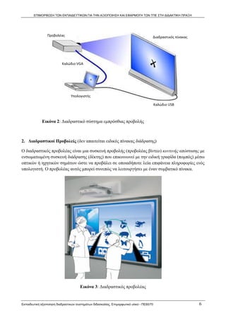 ΕΠΙΜΟΡΦΩΣΗ ΤΩΝ ΕΚΠΑΙΔΕΥΤΙΚΩΝ ΓΙΑ ΤΗΝ ΑΞΙΟΠΟΙΗΣΗ ΚΑΙ ΕΦΑΡΜΟΓΗ ΤΩΝ ΤΠΕ ΣΤΗ ΔΙΔΑΚΤΙΚΗ ΠΡΑΞΗ




                 Προβολέας                                                              Διαδραστικός πίνακας




                           Καλώδιο VGA 




                                 Υπολογιστής 

                                                                                            Καλώδιο USB 



             Εικόνα 2: Διαδραστικό σύστημα εμπρόσθιας προβολής



2. Διαδραστικοί Προβολείς (δεν απαιτείται ειδικός πίνακας διάδρασης)

Ο διαδραστικός προβολέας είναι μια συσκευή προβολής (προβολέας βίντεο) κοντινής απόστασης με
ενσωματωμένη συσκευή διάδρασης (δέκτης) που επικοινωνεί με την ειδική γραφίδα (πομπός) μέσω
οπτικών ή ηχητικών σημάτων ώστε να προβάλει σε οποιαδήποτε λεία επιφάνεια πληροφορίες ενός
υπολογιστή. Ο προβολέας αυτός μπορεί συνεπώς να λειτουργήσει με έναν συμβατικό πίνακα.




                                       Εικόνα 3: Διαδραστικός προβολέας


Εκπαιδευτική αξιοποίηση διαδραστικών συστημάτων διδασκαλίας, Επιμορφωτικό υλικό - ΠΕ60/70                      6
 