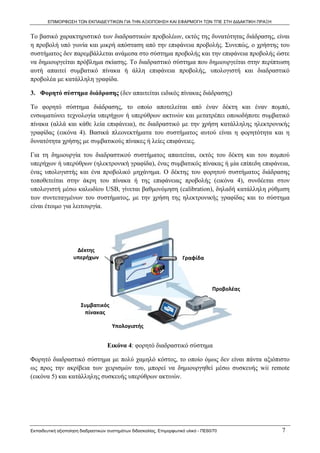 ΕΠΙΜΟΡΦΩΣΗ ΤΩΝ ΕΚΠΑΙΔΕΥΤΙΚΩΝ ΓΙΑ ΤΗΝ ΑΞΙΟΠΟΙΗΣΗ ΚΑΙ ΕΦΑΡΜΟΓΗ ΤΩΝ ΤΠΕ ΣΤΗ ΔΙΔΑΚΤΙΚΗ ΠΡΑΞΗ


Το βασικό χαρακτηριστικό των διαδραστικών προβολέων, εκτός της δυνατότητας διάδρασης, είναι
η προβολή υπό γωνία και μικρή απόσταση από την επιφάνεια προβολής. Συνεπώς, ο χρήστης του
συστήματος δεν παρεμβάλλεται ανάμεσα στο σύστημα προβολής και την επιφάνεια προβολής ώστε
να δημιουργείται πρόβλημα σκίασης. Το διαδραστικό σύστημα που δημιουργείται στην περίπτωση
αυτή απαιτεί συμβατικό πίνακα ή άλλη επιφάνεια προβολής, υπολογιστή και διαδραστικό
προβολέα με κατάλληλη γραφίδα.

3. Φορητό σύστημα διάδρασης (δεν απαιτείται ειδικός πίνακας διάδρασης)

Το φορητό σύστημα διάδρασης, το οποίο αποτελείται από έναν δέκτη και έναν πομπό,
ενσωματώνει τεχνολογία υπερήχων ή υπερύθρων ακτινών και μετατρέπει οποιοδήποτε συμβατικό
πίνακα (αλλά και κάθε λεία επιφάνεια), σε διαδραστικό με την χρήση κατάλληλης ηλεκτρονικής
γραφίδας (εικόνα 4). Βασικά πλεονεκτήματα του συστήματος αυτού είναι η φορητότητα και η
δυνατότητα χρήσης με συμβατικούς πίνακες ή λείες επιφάνειες.

Για τη δημιουργία του διαδραστικού συστήματος απαιτείται, εκτός του δέκτη και του πομπού
υπερήχων ή υπερύθρων (ηλεκτρονική γραφίδα), ένας συμβατικός πίνακας ή μία επίπεδη επιφάνεια,
ένας υπολογιστής και ένα προβολικό μηχάνημα. Ο δέκτης του φορητού συστήματος διάδρασης
τοποθετείται στην άκρη του πίνακα ή της επιφάνειας προβολής (εικόνα 4), συνδέεται στον
υπολογιστή μέσω καλωδίου USB, γίνεται βαθμονόμηση (calibration), δηλαδή κατάλληλη ρύθμιση
των συντεταγμένων του συστήματος, με την χρήση της ηλεκτρονικής γραφίδας και το σύστημα
είναι έτοιμο για λειτουργία.




                     Δέκτης 
                    υπερήχων                                            Γραφίδα 




                                                                                      Προβολέας 

                        Συμβατικός 
                         πίνακας 

                                      Υπολογιστής 


                                    Εικόνα 4: φορητό διαδραστικό σύστημα

Φορητό διαδραστικό σύστημα με πολύ χαμηλό κόστος, το οποίο όμως δεν είναι πάντα αξιόπιστο
ως προς την ακρίβεια των χειρισμών του, μπορεί να δημιουργηθεί μέσω συσκευής wii remote
(εικόνα 5) και κατάλληλης συσκευής υπερύθρων ακτινών.




Εκπαιδευτική αξιοποίηση διαδραστικών συστημάτων διδασκαλίας, Επιμορφωτικό υλικό - ΠΕ60/70          7
 