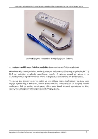 ΕΠΙΜΟΡΦΩΣΗ ΤΩΝ ΕΚΠΑΙΔΕΥΤΙΚΩΝ ΓΙΑ ΤΗΝ ΑΞΙΟΠΟΙΗΣΗ ΚΑΙ ΕΦΑΡΜΟΓΗ ΤΩΝ ΤΠΕ ΣΤΗ ΔΙΔΑΚΤΙΚΗ ΠΡΑΞΗ




                         Εικόνα 5: φορητό διαδραστικό σύστημα χαμηλού κόστους



4. Διαδραστικοί Πίνακες Οπίσθιας προβολής (δεν απαιτείται προβολικό μηχάνημα)

Ο διαδραστικός πίνακας οπίσθιας προβολής είναι μια διαδραστική οθόνη αφής τεχνολογίας LCD ή
DLP με υπέρυθρη τεχνολογία αναγνώρισης επαφής. Ο χρήστης μπορεί να γράψει η να
αλληλεπιδράσει με την επιφάνεια του πίνακα με το χέρι ή με ειδικό στυλό που τον συνοδεύει.

Το κόστος των πινάκων αυτών σε σχέση με τους άλλους τύπους διαδραστικών πινάκων είναι
σήμερα αρκετά υψηλό. Τελευταία, τέτοιου τύπου συσκευές ενσωματώνουν και κεντρική μονάδα
υπολογιστή. Επί της ουσίας, οι σύγχρονες οθόνες αφής (touch screens), προσφέρουν τις ίδιες
λειτουργίες με τους διαδραστικούς πίνακες οπίσθιας προβολής.




Εκπαιδευτική αξιοποίηση διαδραστικών συστημάτων διδασκαλίας, Επιμορφωτικό υλικό - ΠΕ60/70          8
 