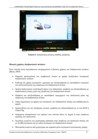 ΕΠΙΜΟΡΦΩΣΗ ΤΩΝ ΕΚΠΑΙΔΕΥΤΙΚΩΝ ΓΙΑ ΤΗΝ ΑΞΙΟΠΟΙΗΣΗ ΚΑΙ ΕΦΑΡΜΟΓΗ ΤΩΝ ΤΠΕ ΣΤΗ ΔΙΔΑΚΤΙΚΗ ΠΡΑΞΗ




                             Εικόνα 6: διαδραστικός πίνακας οπίσθιας προβολής



Βασικές χρήσεις διαδραστικών πινάκων

Στην ενότητα αυτή περιγράφονται επιγραμματικά οι βασικές χρήσεις των διαδραστικών πινάκων
(Becta, 2003):  

    •    Ψηφιακή προσομοίωση του συμβατικού πίνακα με χρήση κατάλληλου λογισμικού
         διαδραστικών πινάκων

    •    Επίδειξη και χρήση λογισμικών: χειρισμός και αλληλεπίδραση με οποιοδήποτε λογισμικό
         του υπολογιστή μέσω της επιφάνειας του διαδραστικού πίνακα

    •    Χρήση διαδικτυακών (web-based) πόρων στη διδασκαλία: προβολή και αλληλεπίδραση με
         διαδικτυακούς τόπους μέσω της επιφάνειας του διαδραστικού πίνακα

    •    Προβολή και αλληλεπίδραση με οποιοδήποτε περιεχόμενο του υπολογιστή μέσω της
         επιφάνειας του διαδραστικού πίνακα

    •    Λήψη σημειώσεων με χρήση του λογισμικού του διαδραστικού πίνακα και αποθήκευση σε
         αρχείο

    •    Χρήση βίντεο για την επεξήγηση εννοιών: προβολή και αλληλεπίδραση με το ένα DVD ή
         Video Clip

    •    Διαχείριση επισημάνσεων και σχολίων που γίνονται πάνω σε αρχείο ή στην επιφάνεια
         εργασίας του υπολογιστή

    •    Χειρισμός κειμένων και χειρόγραφη εξάσκηση στην επιφάνεια του δραστικού πίνακα είτε
         με συνήθη λογισμικά είτε με ειδικό λογισμικό του διαδραστικού πίνακα

    •    Μετατροπή κειμένου από χειρόγραφο και ψηφιακό μέσω λογισμικού αναγνώρισης γραφής

Εκπαιδευτική αξιοποίηση διαδραστικών συστημάτων διδασκαλίας, Επιμορφωτικό υλικό - ΠΕ60/70          9
 