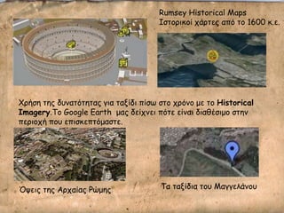 Rumsey Historical Maps
Ιζημνηθμί πάνηεξ από ημ 1600 θ.ε.
Όρεηξ ηεξ Ανπαίαξ Ρώμεξ Σα ηαλίδηα ημο Μαγγειάκμο
Χνήζε ηεξ δοκαηόηεηαξ γηα ηαλίδη πίζς ζημ πνόκμ με ημ Historical
Imagery.Σμ Google Earth μαξ δείπκεη πόηε είκαη δηαζέζημμ ζηεκ
πενημπή πμο επηζθεπηόμαζηε.
 