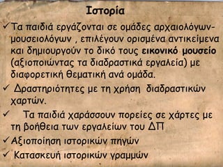 Ιζηξοία
Σα παηδηά ενγάδμκηαη ζε μμάδεξ ανπαημιόγςκ-
μμοζεημιόγςκ , επηιέγμοκ μνηζμέκα ακηηθείμεκα
θαη δεμημονγμύκ ημ δηθό ημοξ εικξμικό μξρζείξ
(αλημπμηώκηαξ ηα δηαδναζηηθά ενγαιεία) με
δηαθμνεηηθή ζεμαηηθή ακά μμάδα.
 Δναζηενηόηεηεξ με ηε πνήζε δηαδναζηηθώκ
πανηώκ.
 Σα παηδηά πανάζζμοκ πμνείεξ ζε πάνηεξ με
ηε βμήζεηα ηςκ ενγαιείςκ ημο ΔΠ
Αλημπμίεζε ηζημνηθώκ πεγώκ
 Καηαζθεοή ηζημνηθώκ γναμμώκ
 