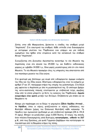 10 Περιβαλλοντική ομάδα "Αμπελόκηποι Αθήνας: Η γειτονιά μου" και συντακτική και
φωτογραφική ομάδα εργαστηρίου Πληροφορικής / Διαδρομές στην Αθήνα.
Εικόνα 6: (25) Φωτογραφίες στην οδό Διονυσίου Αρεοπαγίτου
Δίπλα, στην οδό Μακρυγιάννη, βρίσκεται η είσοδος του σταθμού μετρό
"Ακρόπολη". Στο εσωτερικό του σταθμού. Κάθε επίπεδο είναι διακοσμημένο
με αντίγραφα γλυπτών του Παρθενώνα ενώ υπάρχει και μία έκθεση
ευρημάτων που ήρθαν στην επιφάνεια κατά την κατασκευή του σταθμού
Μετρό "Ακρόπολη".
Συνεχίζοντας στη Διονυσίου Αρεοπαγίτου συναντάμε το νέο Μουσείο της
Ακρόπολης είναι στο σύνολό του 25.000 τ.μ. και διαθέτει εκθεσιακούς
χώρους με εμβαδόν 14.000 τ.μ., δέκα φορές μεγαλύτερους από ότι στο παλιό
Μουσείο. Το νέο Μουσείο προσφέρει όλες τις υπηρεσίες που απαιτούνται από
ένα παγκόσμιο μουσείο του 21ου αιώνα.
Στα αριστερά μας βλέπουμε μια σειρά από ενδιαφέρονται όμορφα οικήματα
του 19ου και του 20ου αιώνα. Ιδιαίτερου ενδιαφέροντος είναι τα οικήματα με
αριθμό 17 και 37, πανέμορφα κτήρια της εποχής του μεσοπολέμου. Στα δεξιά
μας υψώνεται η Ακρόπολη με όλη τη μεγαλοπρέπειά της. Οι απότομοι βράχοι
της νοτιο-ανατολικής πλαγιάς επιστέφονται με επιβλητικά τείχη, ακριβώς
πίσω από τα οποία μπορείτε να δείτε τις κολώνες του Παρθενώνα. Αρχαία
απομεινάρια είναι ορατά μεταξύ των δέντρων. Επιβάλλεται μία στάση για να
θαυμάσετε τα
Κάναμε μία παράκαμψη για να δούμε το φημισμένο Ωδείο Ηρώδου Αττικού ,
το Ηρώδειο, όπου οι κύριες φιλοξενούνται οι κύριες εκδηλώσεις του
Φεστιβάλ Αθηνών (μέρος του Ελληνικού Φεστιβάλ) κάθε καλοκαίρι. Το
Ηρώδειο έχει ημικυκλικό σχεδιασμό με μία επιβλητική πρόσοψη (28 m /91,8
ft ύψος). Μπορεί να φιλοξενήσει μέχρι 6.000 θεατές. Ο τοίχος της σκηνής
ήταν πλούσια διακοσμημένος αλλά δυστυχώς καταστράφηκε, πιθανόν το 267
μ.Χ., από τους Ερούλους, μία φυλή Γερμανών βαρβάρων που κατέστρεψαν τα
περισσότερα από τα θαυμάσια κτήρια της πόλης.
 