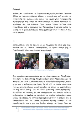 2 Περιβαλλοντική ομάδα "Αμπελόκηποι Αθήνας: Η γειτονιά μου" και συντακτική και
φωτογραφική ομάδα εργαστηρίου Πληροφορικής / Διαδρομές στην Αθήνα.
Εισαγωγή.
Μαθητές και εκπαιδευτικοί της Περιβαλλοντικής ομάδας του 56ου Γυμνασίου
Αθήνας με τίτλο «Αμπελόκηποι Αθήνας: η γειτονιά μου» μαζί με μέλη της
συντακτικής και φωτογραφικής ομάδας του εργαστηρίου Πληροφορικής,
περιηγηθήκαμε στην Αθήνα και επισκεφθήκαμε, ως τελικό προορισμό της
περιήγησής μας, την Ανωτάτη Σχολή Καλών Τεχνών (ΑΣΚΤ), όπου
ξεναγηθήκαμε από το προσωπικό της. Τα παραπάνω έγιναν στο πλαίσιο της
δράσης του Περιβαλλοντικού μας προγράμματος με τίτλο: «Το παιδί, η πόλη
και τα μνημεία».
1.---
Μετακινηθήκαμε από το σχολείο μας με λεωφορείο το οποίο μας άφησε
απέναντι από το Ζάππειο. Επισκεφθήκαμε, ως πρώτο σταθμό μας, το
Παναθηναϊκό Στάδιο, γνωστό και ως Καλλιμάρμαρο
Εικόνα 1: (2) Πηγαίνοντας στο Καλλιμάρμαρο
Στην αρχαιότητα χρησιμοποιούνταν για την τέλεση μέρους των Παναθηναίων
προς τιμήν της θεάς Αθηνάς. Κτισμένο ανάμεσα στους λόφους του Άγρα και
Αρδηττού, το 329 π.Χ., επί Λυκούργου, το στάδιο ορθομαρμαρώθηκε, καθώς
μέχρι τότε τα καθίσματα ήταν ξύλινα. Το 140 μ.Χ. επί Ηρώδη του Αττικού
έγινε μια μεγάλης κλίμακας ανακαίνιση καθώς και αύξηση της χωρητικότητάς
του στις 50.000 θέσεις. Γύρω στο 1856 ο Ευάγγελος Ζάππας προσφέρθηκε
να διαθέσει τις δαπάνες για την αναμαρμάρωση του σταδίου αυτού σε
συνδυασμό με την άνωθεν της σφενδόνης του σταδίου προβλεπόμενο χώρο
κτιρίου για εκθέσεις. Το 1874 και προκειμένου να γίνουν το επόμενο έτος οι
καθιερωθέντες από τον Ζάππα Ολυμπιακοί Αγώνες, κτίσθηκε εκ του
κληροδοτήματός του η προ του Σταδίου γέφυρα του Ιλισού. Τότε και
 