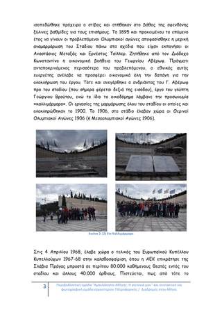 3 Περιβαλλοντική ομάδα "Αμπελόκηποι Αθήνας: Η γειτονιά μου" και συντακτική και
φωτογραφική ομάδα εργαστηρίου Πληροφορικής / Διαδρομές στην Αθήνα.
ισοπεδώθηκε πρόχειρα ο στίβος και στήθηκαν στο βάθος της σφενδόνης
ξύλινες βαθμίδες για τους επισήμους. Το 1895 και προκειμένου το επόμενο
έτος να γίνουν οι προβλεπόμενοι Ολυμπιακοί αγώνες αποφασίσθηκε η μερική
αναμαρμάρωση του Σταδίου πάνω στα σχέδια που είχαν εκπονήσει οι
Αναστάσιος Μεταξάς και Ερνέστος Τσίλλερ. Ζητήθηκε από τον Διάδοχο
Κωνσταντίνο η οικονομική βοήθεια του Γεωργίου Αβέρωφ. Πράγματι
ανταποκρινόμενος περισσότερο του προβλεπόμενου, ο εθνικός αυτός
ευεργέτης ανέλαβε να προσφέρει οικονομικά όλη την δαπάνη για την
ολοκλήρωση του έργου. Τότε και ανεγέρθηκε ο ανδριάντας του Γ. Αβέρωφ
προ του σταδίου (που σήμερα φέρεται δεξιά της εισόδου), έργο του γλύπτη
Γεώργιου Βρούτου, ενώ το ίδιο το οικοδόμημα λάμβανε την προσωνυμία
«καλλιμάρμαρο». Οι εργασίες της μαρμάρωσης όλου του σταδίου οι οποίες και
ολοκληρώθηκαν το 1900. Το 1906, στο στάδιο έλαβαν χώρα οι Θερινοί
Ολυμπιακοί Αγώνες 1906 (ή Μεσοολυμπιακοί Αγώνες 1906).
Εικόνα 2: (2) Στο Καλλιμάρμαρο
Στις 4 Απριλίου 1968, έλαβε χώρα ο τελικός του Ευρωπαϊκού Κυπέλλου
Κυπελλούχων 1967-68 στην καλαθοσφαίριση, όπου η ΑΕΚ επικράτησε της
Σλάβια Πράγας μπροστά σε περίπου 80.000 καθήμενους θεατές εντός του
σταδίου και άλλους 40.000 όρθιους. Πιστεύεται, πως από τότε το
 