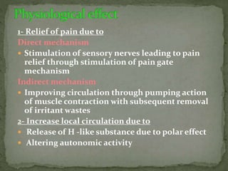 1- Relief of pain due to
Direct mechanism
 Stimulation of sensory nerves leading to pain
relief through stimulation of pain gate
mechanism
Indirect mechanism
 Improving circulation through pumping action
of muscle contraction with subsequent removal
of irritant wastes
2- Increase local circulation due to
 Release of H -like substance due to polar effect
 Altering autonomic activity
 