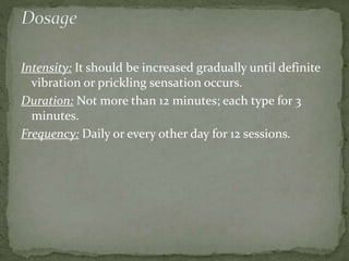 Intensity: It should be increased gradually until definite
vibration or prickling sensation occurs.
Duration: Not more than 12 minutes; each type for 3
minutes.
Frequency: Daily or every other day for 12 sessions.
 