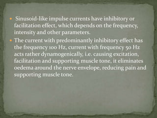  Sinusoid-like impulse currents have inhibitory or
facilitation effect, which depends on the frequency,
intensity and other parameters.
 The current with predominantly inhibitory effect has
the frequency 100 Hz, current with frequency 50 Hz
acts rather dynamogenically, i.e. causing excitation,
facilitation and supporting muscle tone, it eliminates
oedema around the nerve envelope, reducing pain and
supporting muscle tone.
 