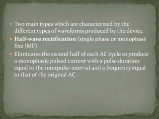  Two main types which are characterized by the
different types of waveforms produced by the device.
 Half-wave rectification (single phase or monophasé
fixe (MF)
 Eliminates the second half of each AC cycle to produce
a monophasic pulsed current with a pulse duration
equal to the interpulse interval and a frequency equal
to that of the original AC
 