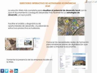 Conocer las necesidades reales de formación
para establecer planes de digitalización que
ayuden a impulsar la economía.
DIRECTORIO INTERACTIVO DE ACTIVIDADES ECONÓMICAS
DiAE
La solución Web más completa para visualizar el potencial de desarrollo local con la
que el Ayuntamiento conseguirá desarrollar más fácilmente sus estrategias de
desarrollo, ya que podrá
Fomentar la presencia de las empresas locales en
la Web.
Facilitar el análisis y diagnósticos de
oportunidades de desarrollo, visualizando la
estructura productiva actualizada.
 