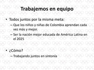 Trabajemos en equipo
• Todos juntos por la misma meta:
– Que los niños y niñas de Colombia aprendan cada
vez más y mejor.
– Ser la nación mejor educada de América Latina en
el 2025
• ¿Cómo?
– Trabajando juntos en sintonía
 