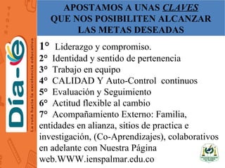 APOSTAMOS A UNAS CLAVES
QUE NOS POSIBILITEN ALCANZAR
LAS METAS DESEADAS
1° Liderazgo y compromiso.
2° Identidad y sentido de pertenencia
3° Trabajo en equipo
4° CALIDAD Y Auto-Control continuos
5° Evaluación y Seguimiento
6° Actitud flexible al cambio
7° Acompañamiento Externo: Familia,
entidades en alianza, sitios de practica e
investigación, (Co-Aprendizajes), colaborativos
en adelante con Nuestra Página
web.WWW.ienspalmar.edu.co
 