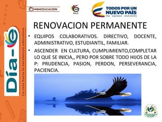 RENOVACION PERMANENTE
• EQUIPOS COLABORATIVOS. DIRECTIVO, DOCENTE,
ADMINISTRATIVO, ESTUDIANTIL, FAMILIAR.
• ASCENDER EN CULTURA, CUMPLIMIENTO,COMPLETAR
LO QUE SE INICIA,, PERO POR SOBRE TODO HIJOS DE LA
P: PRUDENCIA, PASION, PERDON, PERSEVERANCIA,
PACIENCIA.
 