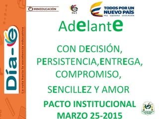Adelante
CON DECISIÓN,
PERSISTENCIA,ENTREGA,
COMPROMISO,
SENCILLEZ Y AMOR
PACTO INSTITUCIONAL
MARZO 25-2015
 