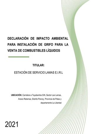 1
DECLARACIÓN DE IMPACTO AMBIENTAL
PARA INSTALACIÓN DE GRIFO PARA LA
VENTA DE COMBUSTIBLES LÍQUIDOS
▬▬▬▬▬▬
TITULAR:
ESTACIÓN DE SERVICIO LAMAS E.I.R.L
2021
UBICACIÓN: Carretera a Tayabamba S/N, Sector Las Lamas,
Anexo Retamas, Distrito Parcoy, Provincia de Pataz y
departamento La Libertad
 