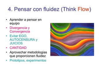 4. Pensar con fluidez (Think  Flow ) Aprender a pensar en equipo Divergencia y Convergencia Evitar EGO, AUTOCENSURA y JUICIOS CANTIDAD Aprovechar metodologias que proporcionen fluidez Prototipos, experimentos 