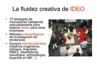La fluidez creativa de  IDEO 10 tipologías de innovadores trabajando articuladamente para obtener  éxitos  para otras empresas Métodos  antropológicos  de investigación de tendencias  Equipos  interdisciplinares  creativos (ingenieros, biólogos, lingüistas, MBA’s, diseñadores, psicólogos, antropólogos, expertos en MK…) 