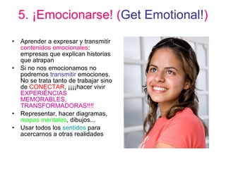 5. ¡Emocionarse! ( Get Emotional! ) Aprender a expresar y transmitir  contenidos emocionales : empresas que explican historias que atrapan Si no nos emocionamos no podremos  transmitir  emociones. No se trata tanto de trabajar sino de  CONECTAR , ¡¡¡¡hacer vivir  EXPERIÈNCIAS MEMORABLES, TRANSFORMADORAS!!!! Representar, hacer diagramas,  mapas mentales , dibujos... Usar todos los  sentidos  para acercarnos a otras realidades 