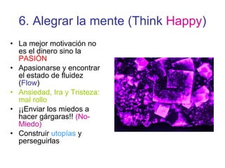6. Alegrar la mente (Think  Happy ) La mejor motivación no es el dinero sino la  PASIÓN  Apasionarse y encontrar el estado de fluidez ( Flow ) Ansiedad, Ira y Tristeza: mal rollo ¡¡Enviar los miedos a hacer gárgaras!!  (No-Miedo) Construir  utopías  y perseguirlas 