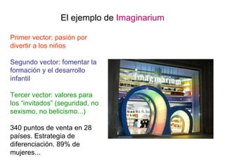 El ejemplo de  Imaginarium Primer vector: pasión por divertir a los niños Segundo vector: fomentar la formación y el desarrollo infantil Tercer vector: valores para los “invitados” (seguridad, no sexismo, no belicismo...) 340 puntos de venta en 28 países. Estrategia de diferenciación. 89% de mujeres... 