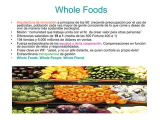 Whole Foods Arquitectura de innovación  a principios de los 90: creciente preocupación por el uso de pesticidas, población cada vez mayor de gente consciente de lo que come y deseo de vivir de manera más sostenible (ecología). Misión: “comunidad que trabaja unida con el fin  de crear valor para otras personas” Diferencias salariales de  19 a 1  (media de las 500 Fortune 400 a 1) 194 tiendas y 6.000 millones de dólares en ventas Fuerza extraordinaria de los  equipos y de la cooperación . Compensaciones en función de asunción de retos y responsabilidades. Frase clave en WF: “usted, y no un jefe distante, es quien controla su propio éxito” Extraordinaria  transparencia  de gestión Whole Foods. Whole People. Whole Planet 
