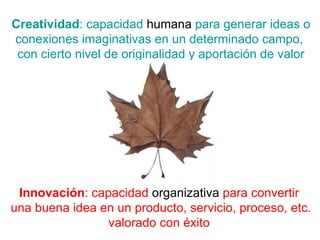 Creatividad : capacidad  humana  para generar ideas o conexiones imaginativas en un determinado campo,  con cierto nivel de originalidad y aportación de valor Innovación : capacidad  organizativa  para convertir  una buena idea en un producto, servicio, proceso, etc. valorado con éxito  