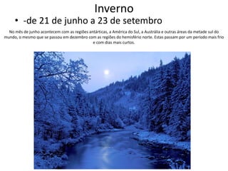 Inverno

• -de 21 de junho a 23 de setembro
No mês de junho acontecem com as regiões antárticas, a América do Sul, a Austrália e outras áreas da metade sul do
mundo, o mesmo que se passou em dezembro com as regiões do hemisfério norte. Estas passam por um período mais frio
e com dias mais curtos.

 