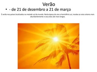 Verão

• - de 21 de dezembro a 21 de março
É verão nos países localizados na metade sul do mundo. Nesta época do ano o hemisfério sul, recebe os raios solares mais
abundantemente e seus dias são mais longos.

 