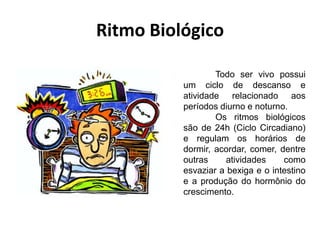 Ritmo Biológico
Todo ser vivo possui
um ciclo de descanso e
atividade relacionado aos
períodos diurno e noturno.
Os ritmos biológicos
são de 24h (Ciclo Circadiano)
e regulam os horários de
dormir, acordar, comer, dentre
outras
atividades
como
esvaziar a bexiga e o intestino
e a produção do hormônio do
crescimento.

 