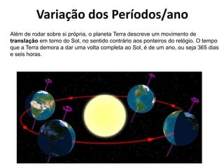 Variação dos Períodos/ano
Além de rodar sobre si própria, o planeta Terra descreve um movimento de
translação em torno do Sol, no sentido contrário aos ponteiros do relógio. O tempo
que a Terra demora a dar uma volta completa ao Sol, é de um ano, ou seja 365 dias
e seis horas.

 