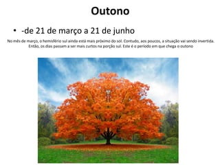 Outono
• -de 21 de março a 21 de junho
No mês de março, o hemisfério sul ainda está mais próximo do sol. Contudo, aos poucos, a situação vai sendo invertida.
Então, os dias passam a ser mais curtos na porção sul. Este é o período em que chega o outono

 