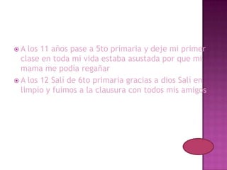 A  los 11 años pase a 5to primaria y deje mi primer
  clase en toda mi vida estaba asustada por que mi
  mama me podía regañar
 A los 12 Salí de 6to primaria gracias a dios Salí en
  limpio y fuimos a la clausura con todos mis amigos
 