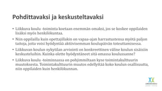 Pohdittavaksi ja keskusteltavaksi
• Liikkuva koulu -toiminta koetaan enemmän omaksi, jos se koskee oppilaiden
lisäksi myös henkilökuntaa.
• Niin oppilailla kuin opettajillakin on vapaa-ajan harrastustensa myötä paljon
taitoja, joita voisi hyödyntää aktiivisemman koulupäivän toteuttamisessa.
• Liikkuvan koulun nykytilan arviointi on konkreettinen väline koulun sisäisiin
keskusteluihin. Kuinka olette hyödyntäneet sitä omassa koulussanne?
• Liikkuva koulu -toiminnassa on pohjimmiltaan kyse toimintakulttuurin
muutoksesta. Toimintakulttuurin muutos edellyttää koko koulun osallisuutta,
niin oppilaiden kuin henkilökunnan.
 
