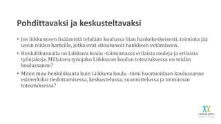 Pohdittavaksi ja keskusteltavaksi
• Jos liikkumisen lisäämistä tehdään koulussa liian hankekeskeisesti, toiminta jää
usein niiden harteille, jotka ovat sitoutuneet hankkeen vetämiseen.
• Henkilökunnalla on Liikkuva koulu -toiminnassa erilaisia rooleja ja erilaisia
työnjakoja. Millainen työnjako Liikkuvan koulun toteutuksessa on teidän
koulussanne?
• Miten muu henkilökunta kuin Liikkuva koulu -tiimi huomioidaan koulussanne
esimerkiksi tiedottamisessa, keskustelussa, suunnittelussa ja toiminnan
toteutuksessa?
 