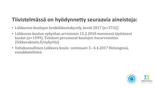 Tiivistelmässä on hyödynnetty seuraavia aineistoja:
• Liikkuvien koulujen henkilökuntakysely, kevät 2017 (n=3732)
• Liikkuvan koulun nykytilan arvioinnin 15.2.2018 mennessä täyttäneet
koulut (n=1599). Tulokset perustuvat koulujen itsearviointiin.
(liikkuvakoulu.fi/nykytila)
• Valtakunnallinen Liikkuva koulu -seminaari 3.–4.4.2017 Helsingissä,
ennakkotehtävä
 